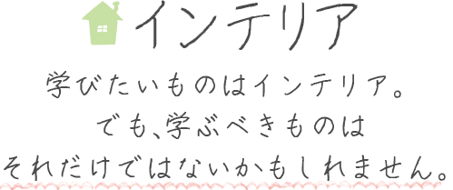 学びたいものはインテリア。でも、学ぶべきものはそれだけではないかもしれません。